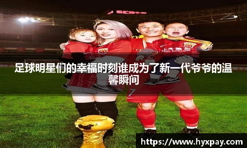足球明星们的幸福时刻谁成为了新一代爷爷的温馨瞬间